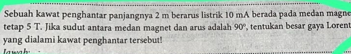 Sebuah kawat penghantar panjangnya 2 m berarus listrik 10 mA berada pada medan magne 
tetap 5 T. Jika sudut antara medan magnet dan arus adalah 90° , tentukan besar gaya Lorent 
yang dialami kawat penghantar tersebut! 
Iwah