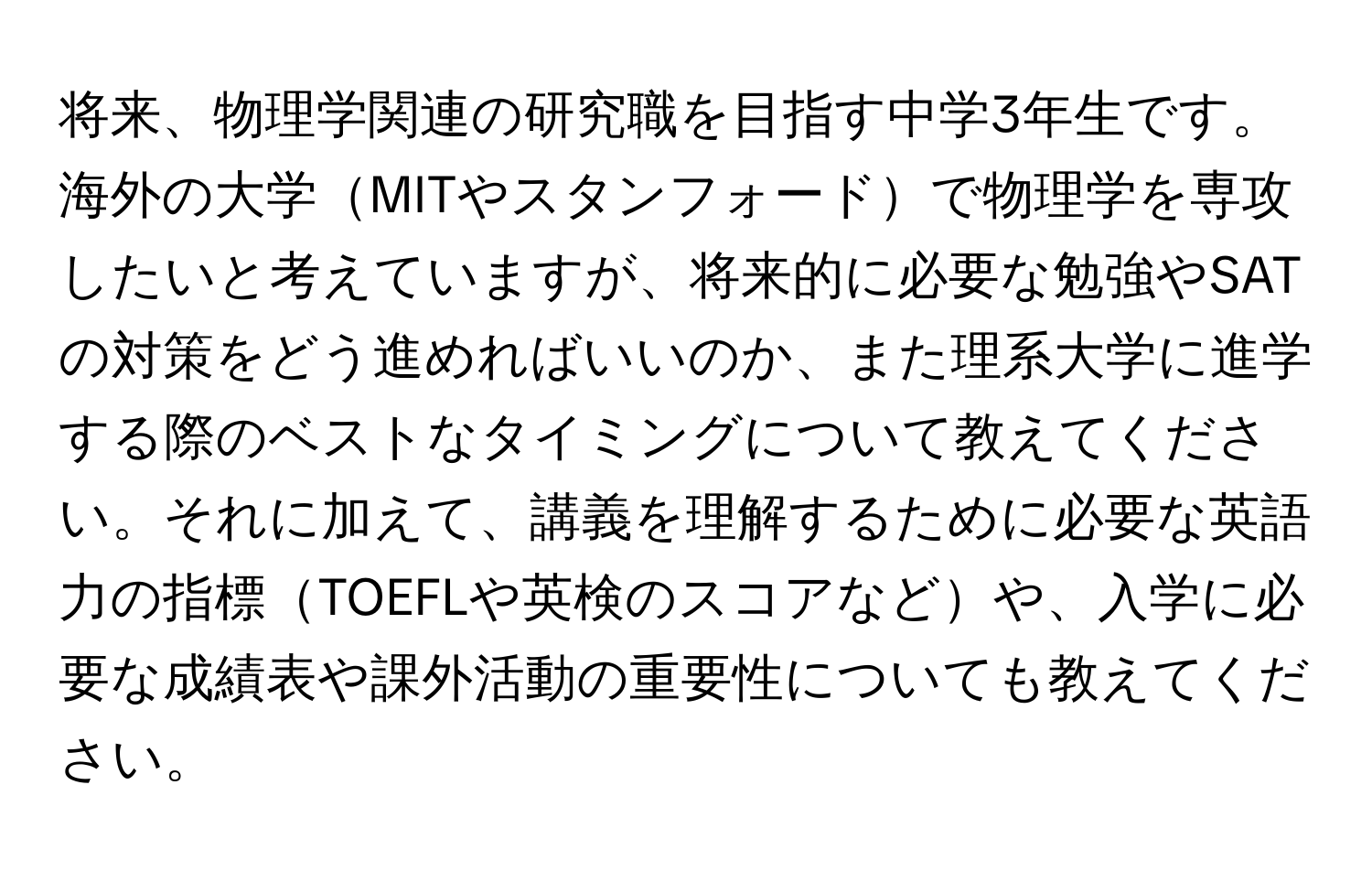 将来、物理学関連の研究職を目指す中学3年生です。海外の大学MITやスタンフォードで物理学を専攻したいと考えていますが、将来的に必要な勉強やSATの対策をどう進めればいいのか、また理系大学に進学する際のベストなタイミングについて教えてください。それに加えて、講義を理解するために必要な英語力の指標TOEFLや英検のスコアなどや、入学に必要な成績表や課外活動の重要性についても教えてください。