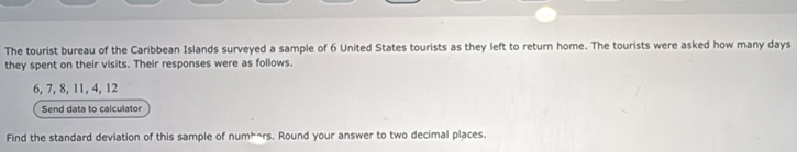 The tourist bureau of the Caribbean Islands surveyed a sample of 6 United States tourists as they left to return home. The tourists were asked how many days
they spent on their visits. Their responses were as follows.
6, 7, 8, 11, 4, 12
Send data to calculator 
Find the standard deviation of this sample of numh~rs. Round your answer to two decimal places.