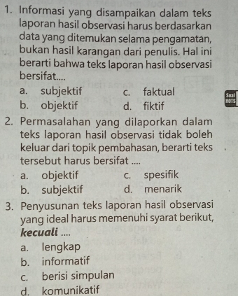 Informasi yang disampaikan dalam teks
laporan hasil observasi harus berdasarkan
data yang ditemukan selama pengamatán,
bukan hasil karangan dari penulis. Hal ini
berarti bahwa teks laporan hasil observasi
bersifat....
a. subjektif c. faktual
b. objektif d. fiktif
2. Permasalahan yang dilaporkan dalam
teks laporan hasil observasi tidak boleh
keluar dari topik pembahasan, berarti teks
tersebut harus bersifat ....
a. objektif c. spesifik
b. subjektif d. menarik
3. Penyusunan teks laporan hasil observasi
yang ideal harus memenuhi syarat berikut,
kecuali ....
a. lengkap
b. informatif
c. berisi simpulan
d. komunikatif