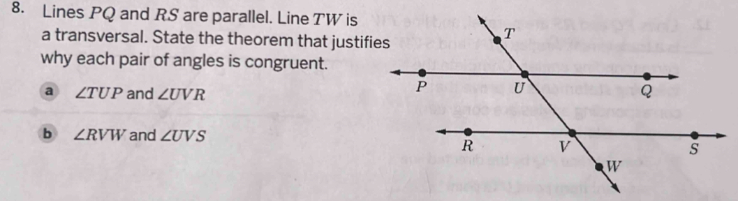 Lines PQ and RS are parallel. Line TW is 
a transversal. State the theorem that justifies 
why each pair of angles is congruent. 
a ∠ TUP and ∠ UVR
b ∠ RVW and ∠ UVS