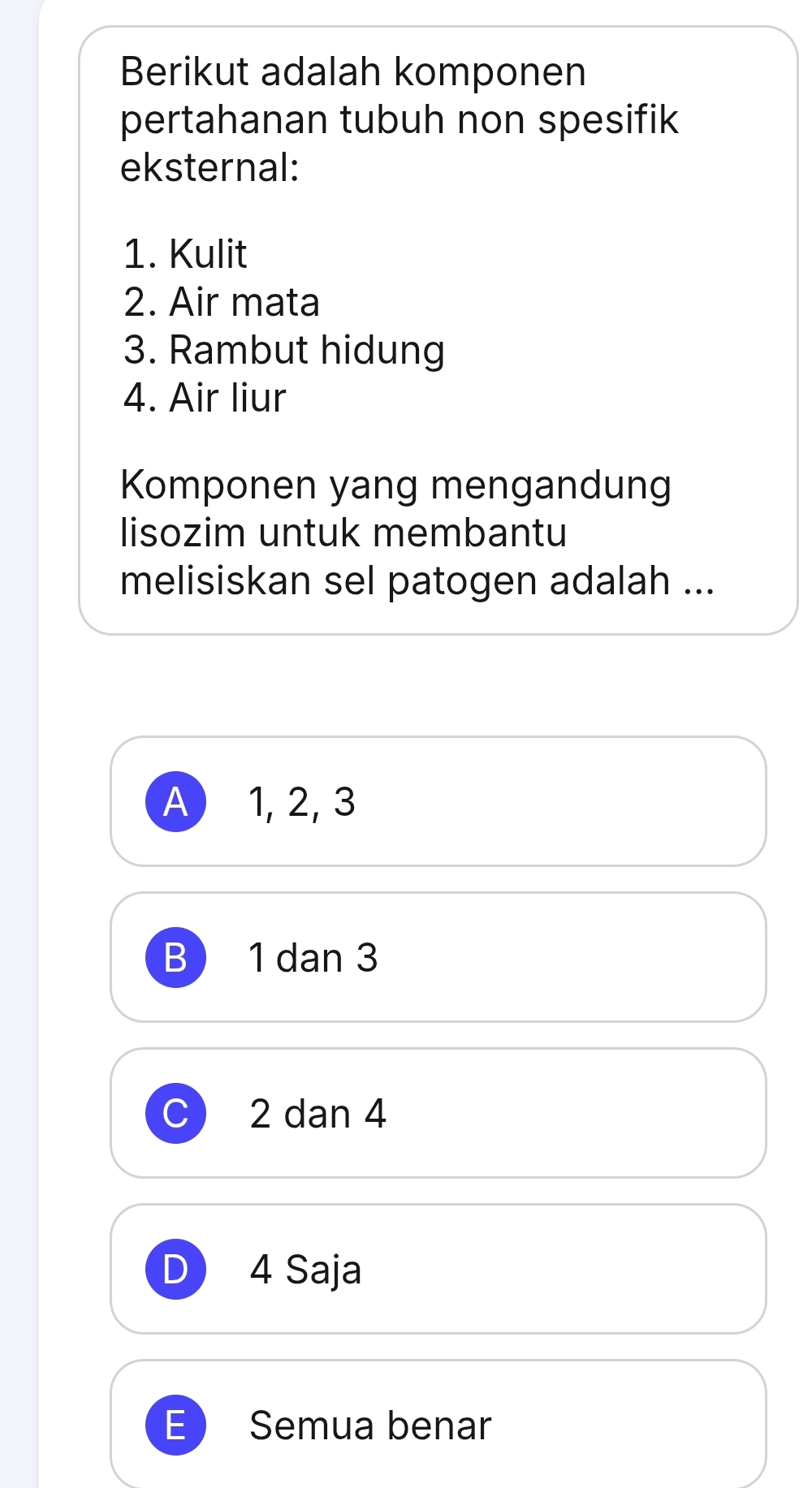 Berikut adalah komponen
pertahanan tubuh non spesifik
eksternal:
1. Kulit
2. Air mata
3. Rambut hidung
4. Air liur
Komponen yang mengandung
lisozim untuk membantu
melisiskan sel patogen adalah ...
A) 1, 2, 3
B 1 dan 3
2 dan 4
D 4 Saja
E Semua benar