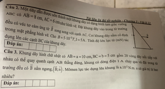 Một dây dẫn được uốn thành một khung dây có dạng hình tam giác vuờng 
Tài liệu ôn thị tốt nghiệp - Chương 3 - Vật lí 12
ABC có AB=8cm, AC=6cm như hình vẽ. Đặt khung dây vào trong từ trường 
đều có véc tơ cảm ứng từ overline B
song song với cạnh AC. Coi khung dây nằm cố định 
trong mặt phẳng hình vẽ. Cho B=5· 10^(-3)T, I=5A. Tính độ lớn lực từ (mN) tác 
dụng lên các cạnh BC của khung dây. 
Đáp án: 
Câu 3. Khung dây hình chữ nhật có AB=a=10cm, BC=b=5cm gồm 20 vòng đây nổi tiếp với 
nhau có thể quay quanh cạnh AB thằng đứng, khung có dòng điện 1 A chạy qua và đặt trong từ 
trường đều có vector B nằm ngang, (overline B;overline n). Mômen lực tác dụng lên khung là a. 10^(-2)N.m. a có giá trị là bao 
nhiêu?