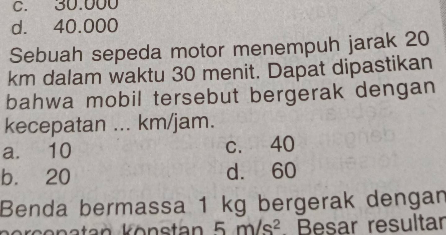 C. 30.000
d. 40.000
Sebuah sepeda motor menempuh jarak 20
km dalam waktu 30 menit. Dapat dipastikan
bahwa mobil tersebut bergerak dengan
kecepatan ... km/jam.
a. 10 c. 40
b. 20 d. 60
Benda bermassa 1 kg bergerak dengan
tan k önstan 5m/s^2 Besar resultar