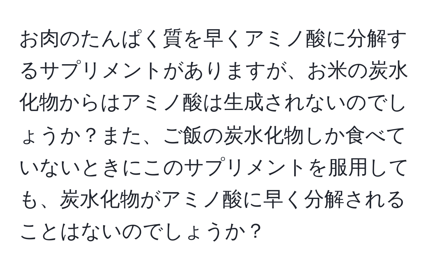 お肉のたんぱく質を早くアミノ酸に分解するサプリメントがありますが、お米の炭水化物からはアミノ酸は生成されないのでしょうか？また、ご飯の炭水化物しか食べていないときにこのサプリメントを服用しても、炭水化物がアミノ酸に早く分解されることはないのでしょうか？