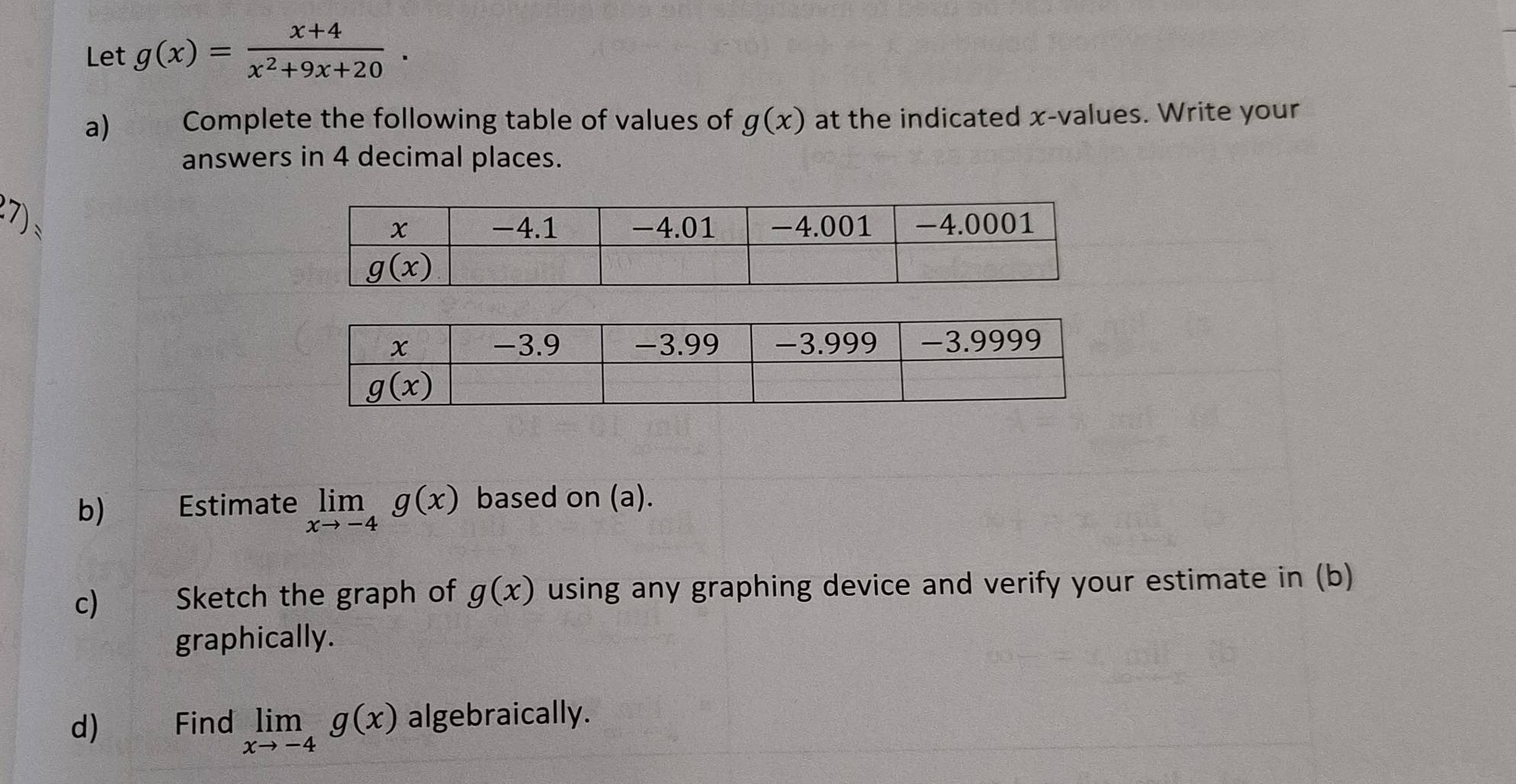 Let g(x)= (x+4)/x^2+9x+20 .
a) Complete the following table of values of g(x) at the indicated x-values. Write your
answers in 4 decimal places.
7)、
b) Estimate limlimits _xto -4g(x) based on (a).
c) Sketch the graph of g(x) using any graphing device and verify your estimate in (b)
graphically.
d) Find limlimits _xto -4g(x) algebraically.