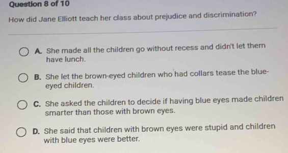 How did Jane Elliott teach her class about prejudice and discrimination?
A. She made all the children go without recess and didn't let them
have lunch.
B. She let the brown-eyed children who had collars tease the blue-
eyed children.
C. She asked the children to decide if having blue eyes made children
smarter than those with brown eyes.
D. She said that children with brown eyes were stupid and children
with blue eyes were better.