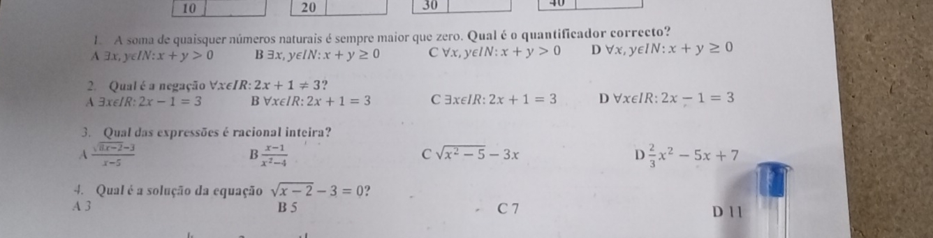 10
20
30
40
1. A soma de quaisquer números naturais é sempre maior que zero. Qual é o quantificador correcto?
A exists x,y∈ IN:x+y>0 B exists x,y∈ IN:x+y≥ 0 C forall x, ye IN:x+y>0 D forall x,y∈ IN : x+y≥ 0
2. Qual é a negação Vx∈IR : 2x+1!= 3 9
A exists x∈ IR:2x-1=3 B forall x∈ IR : 2x+1=3 C exists x∈ IR:2x+1=3 D forall x∈ IR 2x-1=3
3. Qual das expressões é racional inteira?
A  (sqrt(8x-2)-3)/x-5 
B  (x-1)/x^2-4 
C sqrt(x^2-5)-3x
D  2/3 x^2-5x+7
4. Qual é a solução da equação sqrt(x-2)-3=0 ?
A 3 B 5 C 7 D 1 1