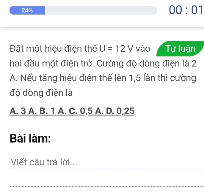 24%
00:01 
Đặt một hiệu điện thế U=12V vào Tự luận
hai đầu một điện trở. Cường độ dòng điện là 2
A. Nếu tăng hiệu điện thế lên 1,5 lần thì cường
độ dòng điện là
A. 3 A. B. 1 A. C. 0,5 A. D. 0,25
Bài làm:
Viết câu trả lời...