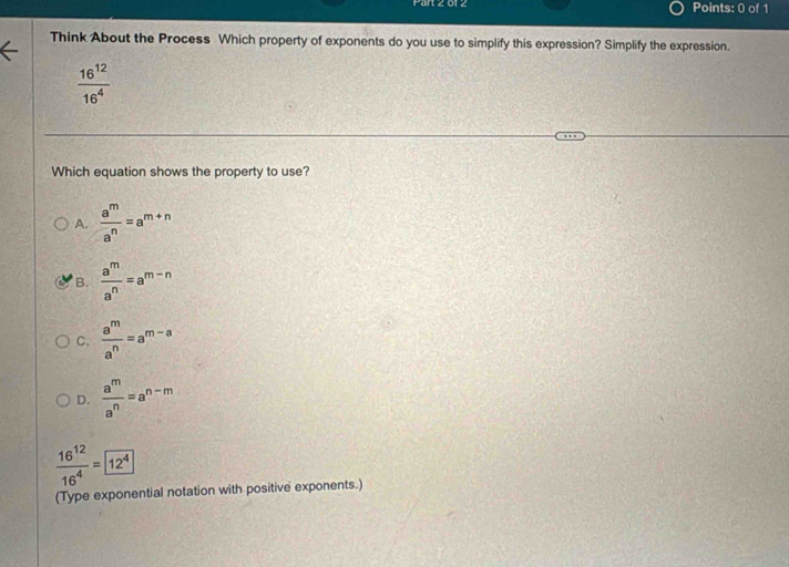 012 Points: 0 of 1
Think About the Process Which property of exponents do you use to simplify this expression? Simplify the expression.
 16^(12)/16^4 
Which equation shows the property to use?
A.  a^m/a^n =a^(m+n)
B.  a^m/a^n =a^(m-n)
C.  a^m/a^n =a^(m-a)
D.  a^m/a^n =a^(n-m)
 16^(12)/16^4 = 12^4
(Type exponential notation with positive exponents.)