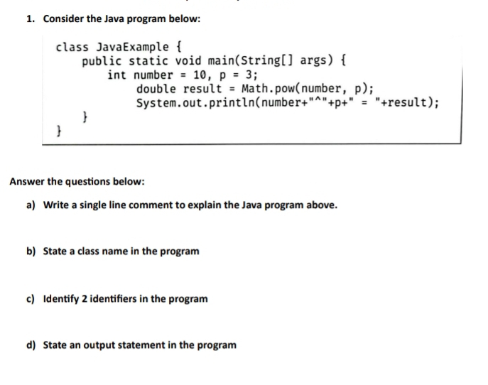 Consider the Java program below: 
class JavaExample  
public static void main(String[] args)  
int number =10, p=3
double resu lt=Math.pow(number, p); 
System.out.println(numbe: r+''^nwedge +p+''= "+result); 
 
 
Answer the questions below: 
a) Write a single line comment to explain the Java program above. 
b) State a class name in the program 
c) Identify 2 identifiers in the program 
d) State an output statement in the program