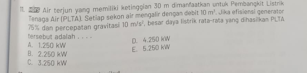 Air terjun yang memiliki ketinggian 30 m dimanfaatkan untuk Pembangkit Listrik
Tenaga Air (PLTA). Setiap sekon air mengalir dengan debit 10m^3. Jika efisiensi generator
75% dan percepatan gravitasi 10m/s^2 , besar daya listrik rata-rata yang dihasilkan PLTA
tersebut adalah . . . .
D. 4.250 kW
A. 1.250 kW
E. 5.250 kW
B. 2.250 kW
C. 3.250 kW