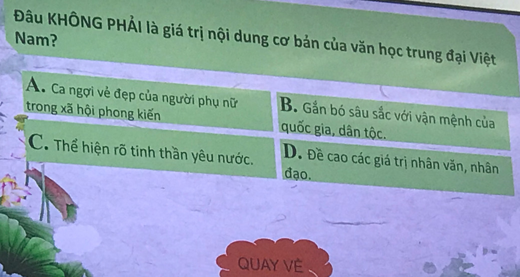 Đu KHÔNG PHẢI là giá trị nội dung cơ bản của văn học trung đại Việt
Nam?
A. Ca ngợi vẻ đẹp của người phụ nữ B. Gắn bó sâu sắc với vận mệnh của
trong xã hội phong kiến quốc gia, dân tộc.
C. Thể hiện rõ tinh thần yêu nước.
D. Đề cao các giá trị nhân văn, nhân
đạo.
QUAY VE