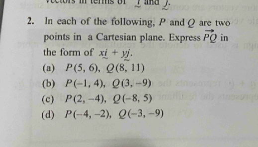 rms or y and y.
2. In each of the following, P and Q are two
points in a Cartesian plane. Express vector PQ in
the form of xi+yj.
(a) P(5,6), Q(8,11)
(b) P(-1,4), Q(3,-9)
(c) P(2,-4), Q(-8,5)
(d) P(-4,-2), Q(-3,-9)