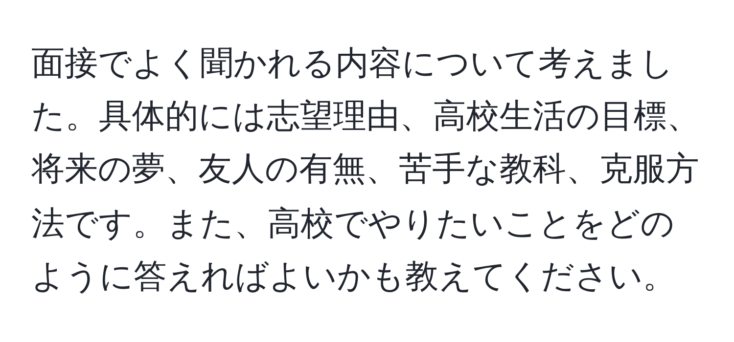 面接でよく聞かれる内容について考えました。具体的には志望理由、高校生活の目標、将来の夢、友人の有無、苦手な教科、克服方法です。また、高校でやりたいことをどのように答えればよいかも教えてください。