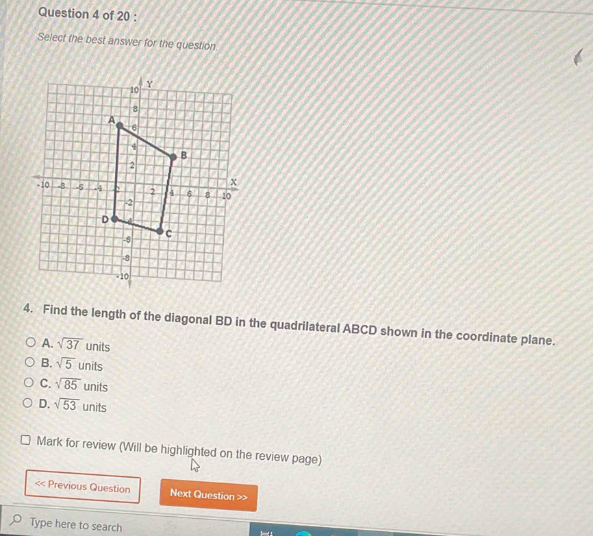 Select the best answer for the question.
4. Find the length of the diagonal BD in the quadrilateral ABCD shown in the coordinate plane.
A. sqrt(37) units
B. sqrt(5) units
C. sqrt(85) units
D. sqrt(53) units
Mark for review (Will be highlighted on the review page)
Previous Question Next Question >>
Type here to search