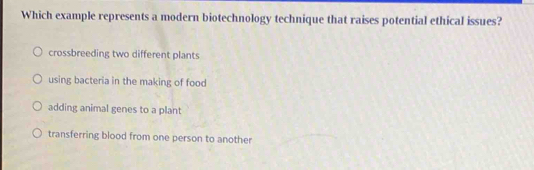 Which example represents a modern biotechnology technique that raises potential ethical issues?
crossbreeding two different plants
using bacteria in the making of food
adding animal genes to a plant
transferring blood from one person to another