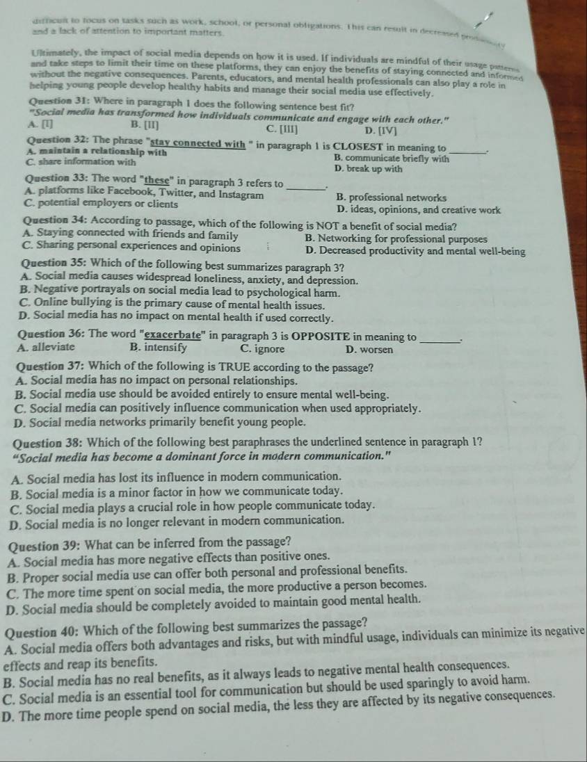 difficuit to focus on tasks such as work, school, or personal obligations. This can result in decreased prodn n
and a lack of attention to important matters.
Ultimately, the impact of social media depends on how it is used. If individuals are mindful of their usage patterss
and take steps to limit their time on these platforms, they can enjoy the benefits of staying connected and informed
without the negative consequences. Parents, educators, and mental health professionals can also play a role in
helping young people develop healthy habits and manage their social media use effectively.
Question 31: Where in paragraph 1 does the following sentence best fit?
"Social media has transformed how individuals communicate and engage with each other."
A. [I] B. [lI] C. [III] D. [IV]
Question 32: The phrase "stay connected with " in paragraph 1 is CLOSEST in meaning to .
A. maintain a relationship with B. communicate briefly with_
C. share information with D. break up with
Question 33: The word "these" in paragraph 3 refers to_ .
A. platforms like Facebook, Twitter, and Instagram
C. potential employers or clients B. professional networks
D. ideas, opinions, and creative work
Question 34: According to passage, which of the following is NOT a benefit of social media?
A. Staying connected with friends and family B. Networking for professional purposes
C. Sharing personal experiences and opinions D. Decreased productivity and mental well-being
Question 35: Which of the following best summarizes paragraph 3?
A. Social media causes widespread loneliness, anxiety, and depression.
B. Negative portrayals on social media lead to psychological harm.
C. Online bullying is the primary cause of mental health issues.
D. Social media has no impact on mental health if used correctly.
Question 36: The word "exacerbate" in paragraph 3 is OPPOSITE in meaning to_
A. alleviate B. intensify C. ignore D. worsen
Question 37: Which of the following is TRUE according to the passage?
A. Social media has no impact on personal relationships.
B. Social media use should be avoided entirely to ensure mental well-being.
C. Social media can positively influence communication when used appropriately.
D. Social media networks primarily benefit young people.
Question 38: Which of the following best paraphrases the underlined sentence in paragraph 1?
“Social media has become a dominant force in modern communication."
A. Social media has lost its influence in modern communication.
B. Social media is a minor factor in how we communicate today.
C. Social media plays a crucial role in how people communicate today.
D. Social media is no longer relevant in modern communication.
Question 39: What can be inferred from the passage?
A. Social media has more negative effects than positive ones.
B. Proper social media use can offer both personal and professional benefits.
C. The more time spent on social media, the more productive a person becomes.
D. Social media should be completely avoided to maintain good mental health.
Question 40: Which of the following best summarizes the passage?
A. Social media offers both advantages and risks, but with mindful usage, individuals can minimize its negative
effects and reap its benefits.
B. Social media has no real benefits, as it always leads to negative mental health consequences.
C. Social media is an essential tool for communication but should be used sparingly to avoid harm.
D. The more time people spend on social media, the less they are affected by its negative consequences.
