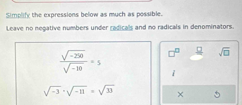 Simplify the expressions below as much as possible. 
Leave no negative numbers under radicals and no radicals in denominators.
 (sqrt(-250))/sqrt(-10) =5
□^(□)  □ /□   sqrt(□ )
sqrt(-3)· sqrt(-11)=sqrt(33)
×