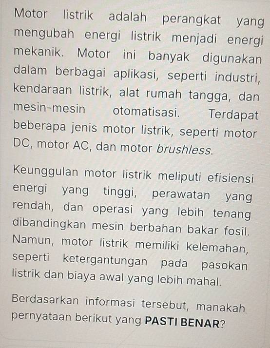 Motor listrik adalah perangkat yang 
mengubah energi listrik menjadi energi 
mekanik. Motor ini banyak digunakan 
dalam berbagai aplikasi, seperti industri, 
kendaraan listrik, alat rumah tangga, dan 
mesin-mesin otomatisasi. Terdapat 
beberapa jenis motor listrik, seperti motor 
DC, motor AC, dan motor brushless. 
Keunggulan motor listrik meliputi efisiensi 
energi yang tinggi, perawatan yang 
rendah, dan operasi yang lebih tenang 
dibandingkan mesin berbahan bakar fosil. 
Namun, motor listrik memiliki kelemahan, 
seperti ketergantungan pada pasokan 
listrik dan biaya awal yang lebih mahal. 
Berdasarkan informasi tersebut, manakah 
pernyataan berikut yang PASTI BENAR?