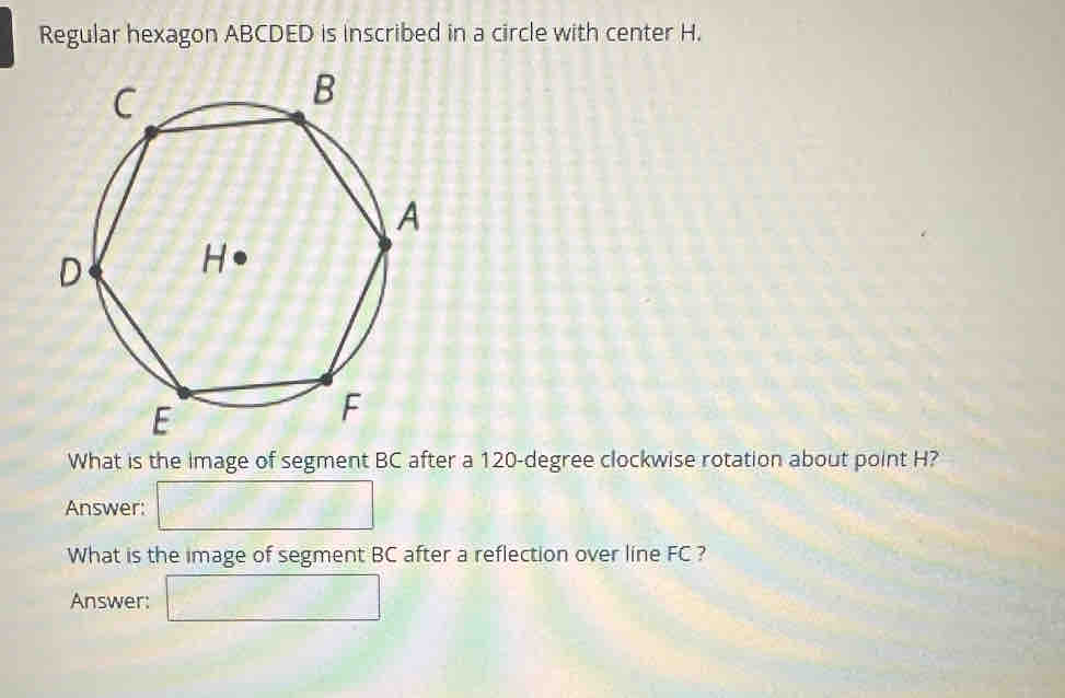 Regular hexagon ABCDED is inscribed in a circle with center H. 
What is the image of segment BC after a 120-degree clockwise rotation about point H? 
Answer: □ 
What is the image of segment BC after a reflection over line FC ? 
Answer: □