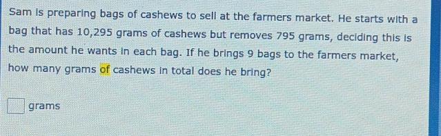 Sam is preparing bags of cashews to sell at the farmers market. He starts with a 
bag that has 10,295 grams of cashews but removes 795 grams, deciding this is 
the amount he wants in each bag. If he brings 9 bags to the farmers market, 
how many grams of cashews in total does he bring?
grams