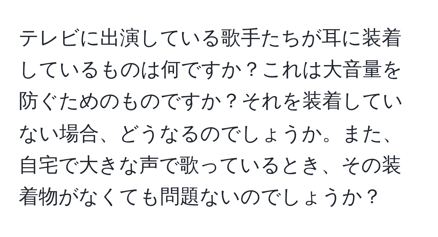 テレビに出演している歌手たちが耳に装着しているものは何ですか？これは大音量を防ぐためのものですか？それを装着していない場合、どうなるのでしょうか。また、自宅で大きな声で歌っているとき、その装着物がなくても問題ないのでしょうか？