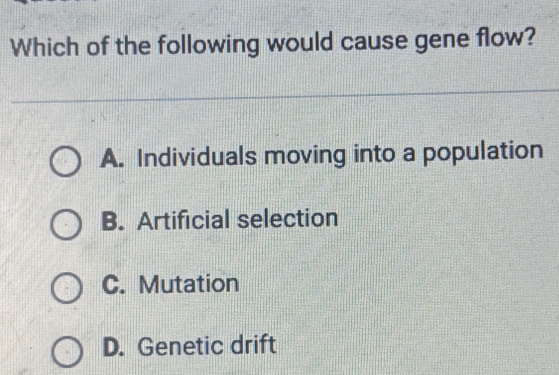 Which of the following would cause gene flow?
A. Individuals moving into a population
B. Artificial selection
C. Mutation
D. Genetic drift