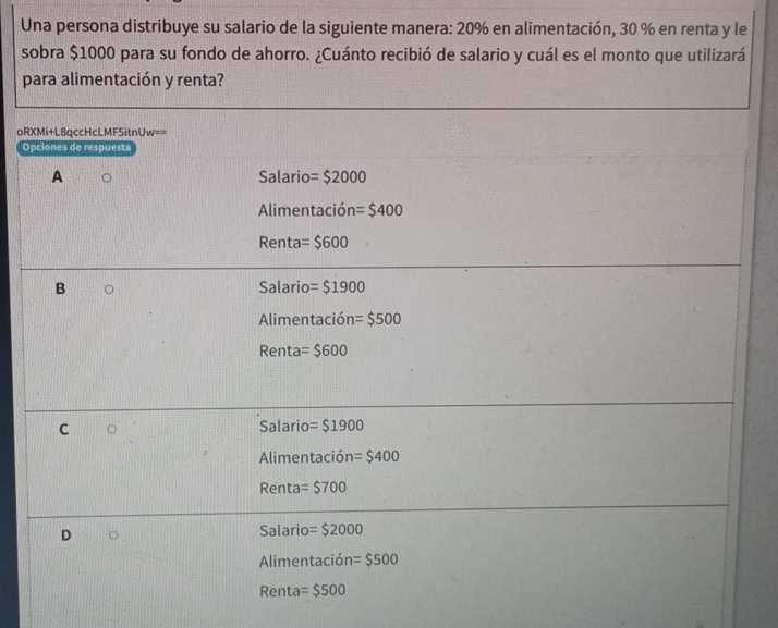 Una persona distribuye su salario de la siguiente manera: 20% en alimentación, 30 % en renta y le
sobra $1000 para su fondo de ahorro. ¿Cuánto recibió de salario y cuál es el monto que utilizará
para alimentación y renta?
oRXMi+L8qccHcLMF5itnUw==
Opciones de respuesta
A Salario =$2000
Alimentación =$400
Renta =$600
B Salario =$1900
Alimentación =$500
Renta =$600
C Salario =$1900
Alimentación =$400
Renta =$700
D
Salario =$2000
Alimentación =$500
Renta =$500