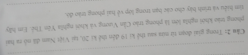 Trong giai đoạn từ nứa sau thế ki 19 đên thể kí 20, tại Việt Nam đã nổ ra hai 
phong trào khới nghĩa lớn là phong trào Cần Vương và khởi nghĩa Yên Thế. Em hãy 
tìm hiều và trình bày cho các bạn trong lớp về hai phong trào đó.