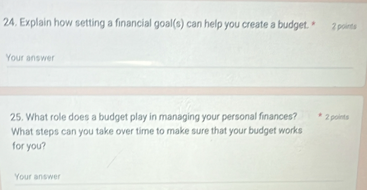 Explain how setting a financial goal(s) can help you create a budget. * 2 points 
Your answer 
25. What role does a budget play in managing your personal finances? 2 points 
What steps can you take over time to make sure that your budget works 
for you? 
Your answer