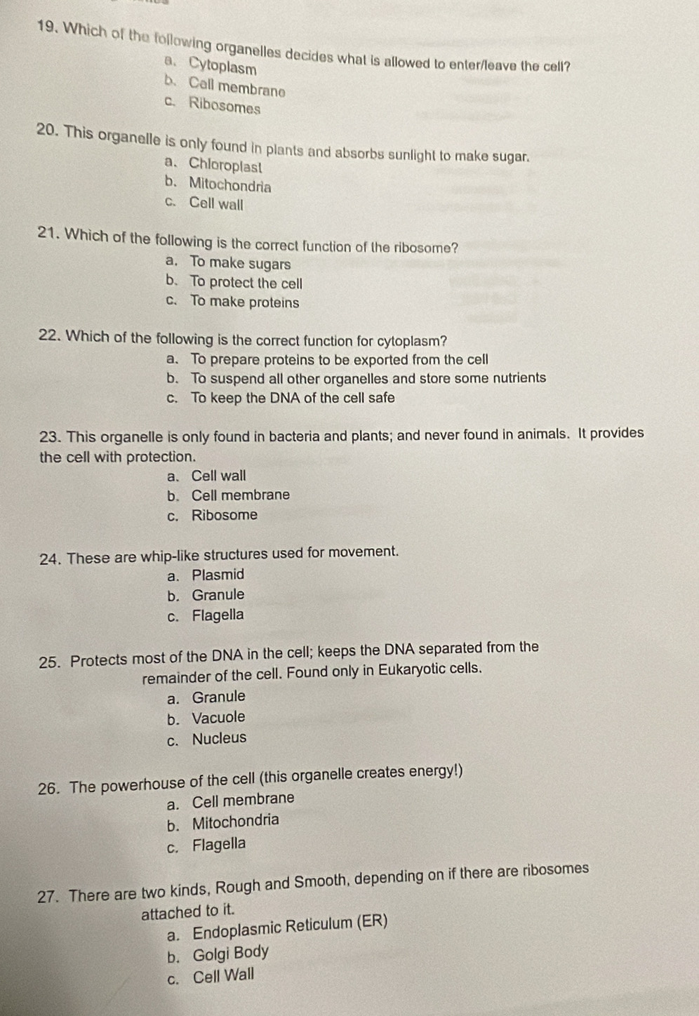 Which of the following organelles decides what is allowed to enter/leave the cell?
a、 Cytoplasm
b. Call membrano
c. Ribosomes
20. This organelle is only found in plants and absorbs sunlight to make sugar.
a、Chloroplast
b.Mitochondria
c. Cell wall
21. Which of the following is the correct function of the ribosome?
a. To make sugars
b. To protect the cell
c. To make proteins
22. Which of the following is the correct function for cytoplasm?
a. To prepare proteins to be exported from the cell
b. To suspend all other organelles and store some nutrients
c. To keep the DNA of the cell safe
23. This organelle is only found in bacteria and plants; and never found in animals. It provides
the cell with protection.
a、 Cell wall
b. Cell membrane
c. Ribosome
24. These are whip-like structures used for movement.
a. Plasmid
b. Granule
c. Flagella
25. Protects most of the DNA in the cell; keeps the DNA separated from the
remainder of the cell. Found only in Eukaryotic cells.
a. Granule
b. Vacuole
c. Nucleus
26. The powerhouse of the cell (this organelle creates energy!)
a. Cell membrane
b. Mitochondria
c. Flagella
27. There are two kinds, Rough and Smooth, depending on if there are ribosomes
attached to it.
a. Endoplasmic Reticulum (ER)
b. Golgi Body
c. Cell Wall