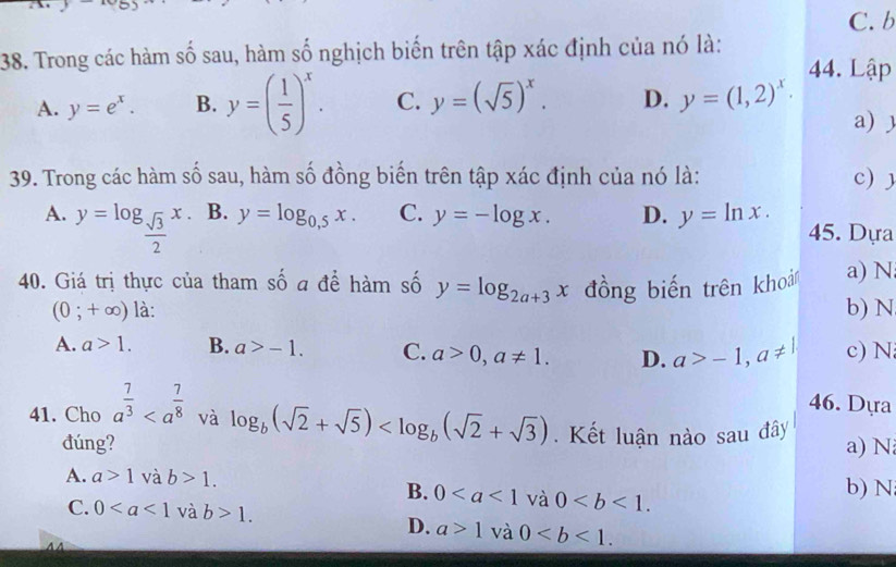 Trong các hàm số sau, hàm số nghịch biến trên tập xác định của nó là:
44. Lập
A. y=e^x. B. y=( 1/5 )^x. C. y=(sqrt(5))^x. D. y=(1,2)^x· a) )
39. Trong các hàm số sau, hàm số đồng biến trên tập xác định của nó là: c)
A. y=log _ sqrt(3)/2 x.
B. y=log _0,5x. C. y=-log x. D. y=ln x. 45. Dựa
40. Giá trị thực của tham số a để hàm số y=log _2a+3x đồng biến trên khoả a) N
(0;+∈fty ) là: b) N
A. a>1. B. a>-1. C. a>0, a!= 1. D. a>-1, a!= 1 c) N
46. Dựa
41. Cho a^(frac 7)3 và log _b(sqrt(2)+sqrt(5)) . Kết luận nào sau đây
đúng? a) N
A. a>1vab>1.
B. 0 và 0. 
b) N
C. 0 và b>1.
D. a>1 và 0. 
44