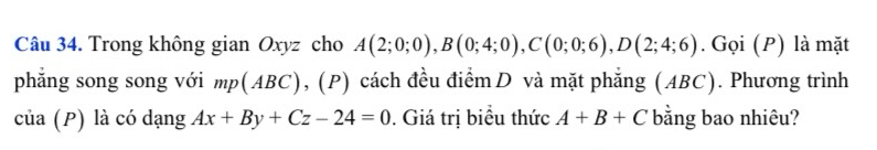 Trong không gian Oxyz cho A(2;0;0), B(0;4;0), C(0;0;6), D(2;4;6). Gọi (P) là mặt 
phẳng song song với mp(ABC) , (P) cách đều điểmD và mặt phẳng (ABC). Phương trình 
của (P) là có dạng Ax+By+Cz-24=0. Giá trị biểu thức A+B+C bằng bao nhiêu?