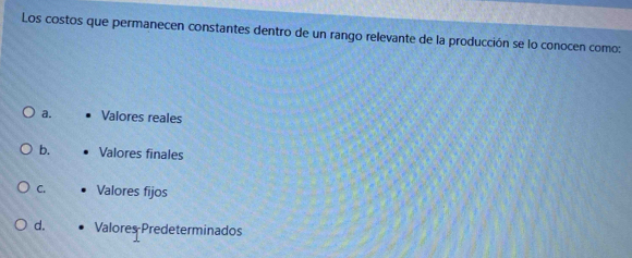 Los costos que permanecen constantes dentro de un rango relevante de la producción se lo conocen como:
a. Valores reales
b. Valores finales
C. Valores fijos
d. Valores Predeterminados