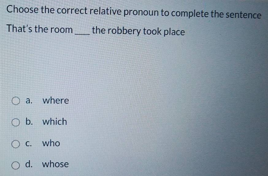 Choose the correct relative pronoun to complete the sentence
That's the room _the robbery took place
a. where
b. which
c. who
d. whose