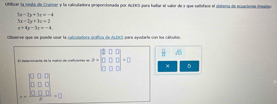 Utilizar la regla de Cramer y la calculadora proporcionada por ALEKS para hallar el valor de x que satisface el sistema de ecuaciones lineales:
5x-2y+5z=-4
5x-2y+3z=2
x+4y-3z=-4. 
Observe que se puede usar la calculadora gráfica de ALEKS para ayudarle con los cálculos. 
El determinante de la matriz de coeficientes es D=beginvmatrix □ &□ &□  □ &□ &□  □ &□ &□ endvmatrix =□
 □ /□   sqrt(□ )
×
x=frac beginvmatrix □ &□ &□  □ &□ &□  □ &□ &□ endvmatrix 2=□