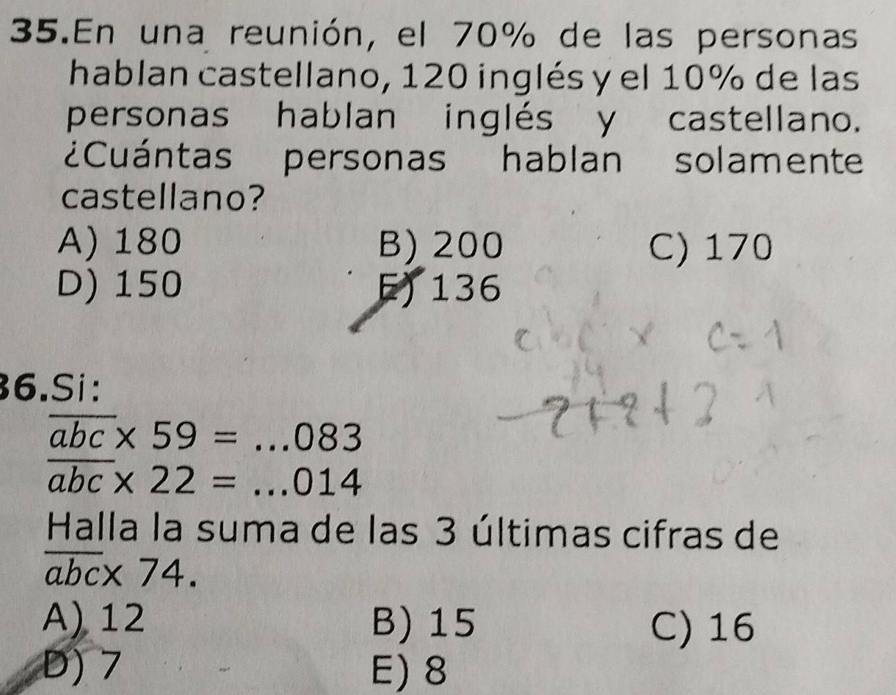 En una reunión, el 70% de las personas
hablan castellano, 120 inglés y el 10% de las
personas hablan inglés y castellano.
¿Cuántas personas hablan solamente
castellano?
A) 180 B) 200 C) 170
D) 150 F) 136
36.Si:
overline abc* 59=...083
overline abc* 22=...014
Halla la suma de las 3 últimas cifras de
overline abc* 74.
A) 12 B) 15
C) 16
D) 7 E) 8