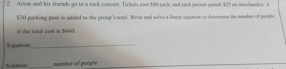 Arion and his friends go to a rock concert. Tickets cost $80 each, and each person spends $25 on merchandise. A
$30 parking pass is added to the group’s total. Write and solve a linear equation to determine the number of people 
if the total cost is $660. 
Equation: 
_ 
Solution: _number of people