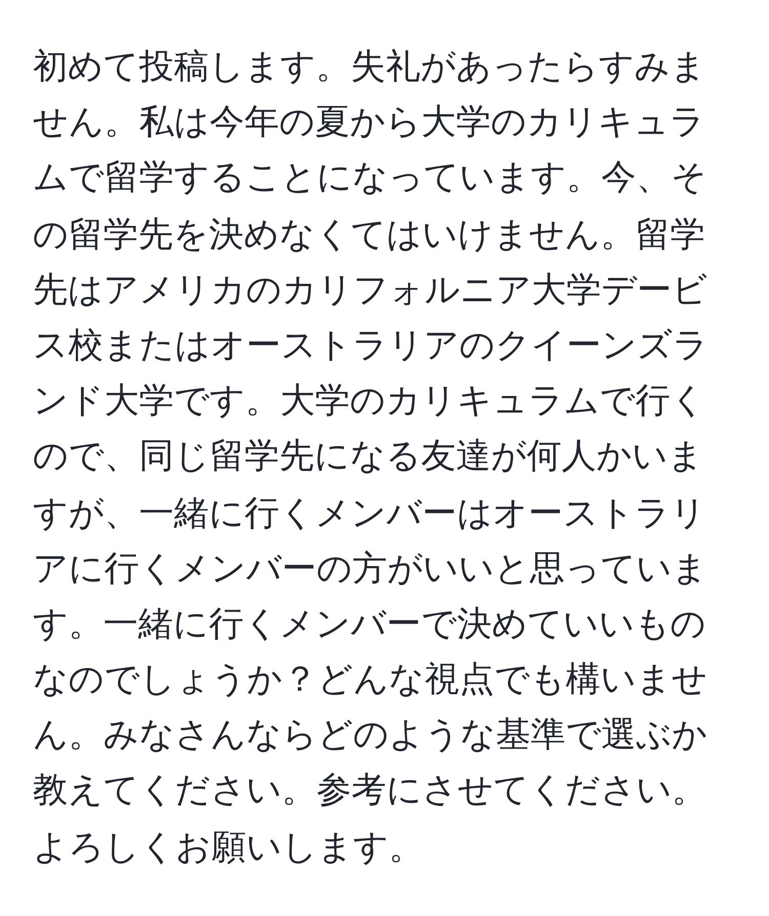 初めて投稿します。失礼があったらすみません。私は今年の夏から大学のカリキュラムで留学することになっています。今、その留学先を決めなくてはいけません。留学先はアメリカのカリフォルニア大学デービス校またはオーストラリアのクイーンズランド大学です。大学のカリキュラムで行くので、同じ留学先になる友達が何人かいますが、一緒に行くメンバーはオーストラリアに行くメンバーの方がいいと思っています。一緒に行くメンバーで決めていいものなのでしょうか？どんな視点でも構いません。みなさんならどのような基準で選ぶか教えてください。参考にさせてください。よろしくお願いします。