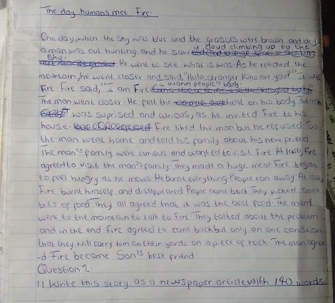 The day humans met Fire 
Ohe day, when the sky was blue and the grasses were brown and dry 
amonwas out hunking and he sawd coud climbing up to the 
Eky He want to see what is was. As he reached the 
mountain, he went closer and said, Hello, stranger Whe are you?" st was 
Fire Fire said, " I am Firc warm people' bady. 
The monwent closer. He pelt the heal on bis body tern 
was suprised and curious, as he invited Fire to his 
house Fire liked the manbut he reeused Sso 
the man went home and told his family abcut his new friend 
The man's family were curious and wonted tovisit Firt Ar last, Fre 
agreed to vis. 6 the mon's family. They made a huge mcal Fire began 
to peel hungry as he moves. Hebrat everything. People ron away' A1 10a
Fire burnt himselp and disappeared People came back They picked some 
b. t5 op food They all agreed that it was the best food. The mant 
went to the mountain to talk to fore. They talked about the problem 
and in the end fire agreed to come backbut only on one condition 
that they will carry him on their yards on apiecl of roch. The man agre 
Id. Fire become Son^(15) best friend 
Question 1 
11. krike this story as a newspaper orliclewith 140 words