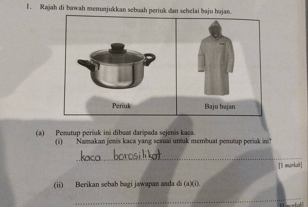 Rajah di bawah menunjukkan sebuah periuk dan sehelai baju hujan. 
Baju hujan 
(a) Penutup periuk ini dibuat daripada sejenis kaca. 
(i) Namakan jenis kaca yang sesuai untuk membuat penutup periuk ini? 
_ 
[1 markah] 
(ii) Berikan sebab bagi jawapan anda di (a)(i). 
_ 
_ 
[ markah]