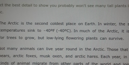 ct the best detail to show you probably won't see many tall plants i 
C. 
The Arctic is the second coldest place on Earth. In winter, the s 
temperatures sink to -40°F(-40°C). In much of the Arctic, it is 
for trees to grow, but low-lying flowering plants can survive. 
Not many animals can live year round in the Arctic. Those that 
bears, arctic foxes, musk oxen, and arctic hares. Each year, in 
kinds of animal migrate from other parts of the world and joi