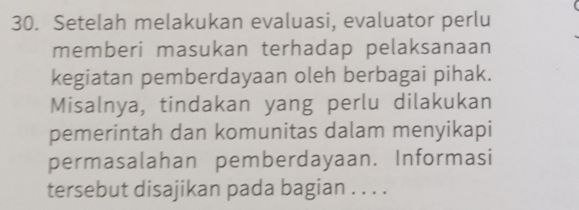 Setelah melakukan evaluasi, evaluator perlu 
memberi masukan terhadap pelaksanaan 
kegiatan pemberdayaan oleh berbagai pihak. 
Misalnya, tindakan yang perlu dilakukan 
pemerintah dan komunitas dalam menyikapi 
permasalahan pemberdayaan. Informasi 
tersebut disajikan pada bagian . . . .