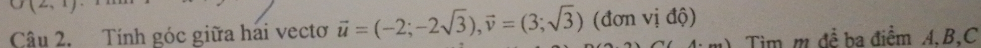 O(2,1 
Câu 2. Tính góc giữa hải vectơ vector u=(-2;-2sqrt(3)), vector v=(3;sqrt(3)) (đơn vị độ) 
Tìm m để ba điểm A. B, C