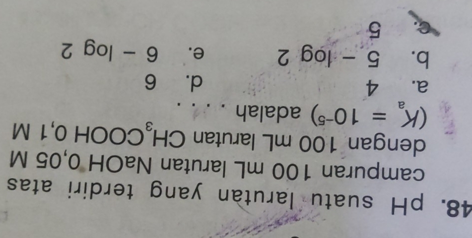 pH suatu larutan yang terdiri atas
campuran 100 mL larutan NaOH 0,05 M
dengan 100 mL larutan CH_3 C( OOH 0, 1 M
(K_a=10^(-5)) adalah . . . .
a. 4
d. 6
b. 5-log 2
e. 6-log 2
C. 5