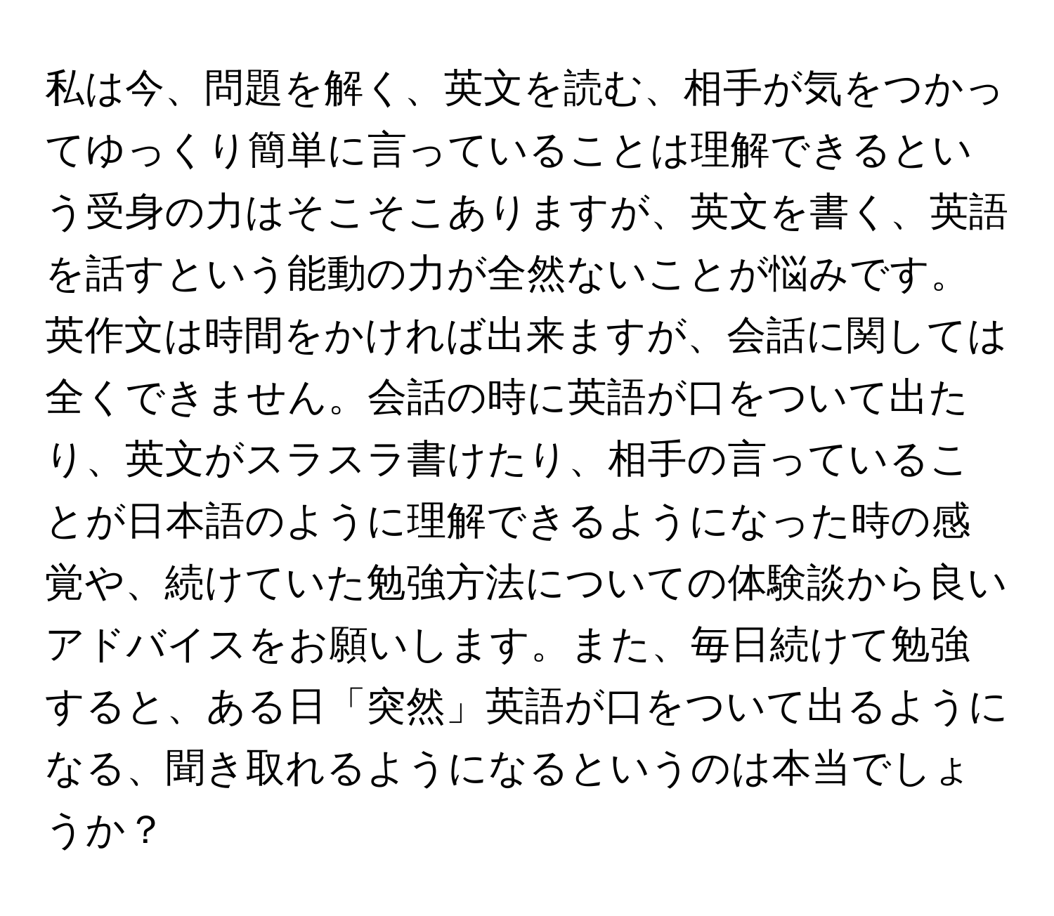 私は今、問題を解く、英文を読む、相手が気をつかってゆっくり簡単に言っていることは理解できるという受身の力はそこそこありますが、英文を書く、英語を話すという能動の力が全然ないことが悩みです。英作文は時間をかければ出来ますが、会話に関しては全くできません。会話の時に英語が口をついて出たり、英文がスラスラ書けたり、相手の言っていることが日本語のように理解できるようになった時の感覚や、続けていた勉強方法についての体験談から良いアドバイスをお願いします。また、毎日続けて勉強すると、ある日「突然」英語が口をついて出るようになる、聞き取れるようになるというのは本当でしょうか？