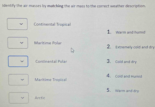 Identify the air masses by matching the air mass to the correct weather description. 
Continental Tropical 
1. Warm and humid 
Maritime Polar 2. Extremely cold and dry 
Continental Polar 3. Cold and dry 
4. Cold and Humid 
Maritime Tropical 
5. Warm and dry 
Arctic