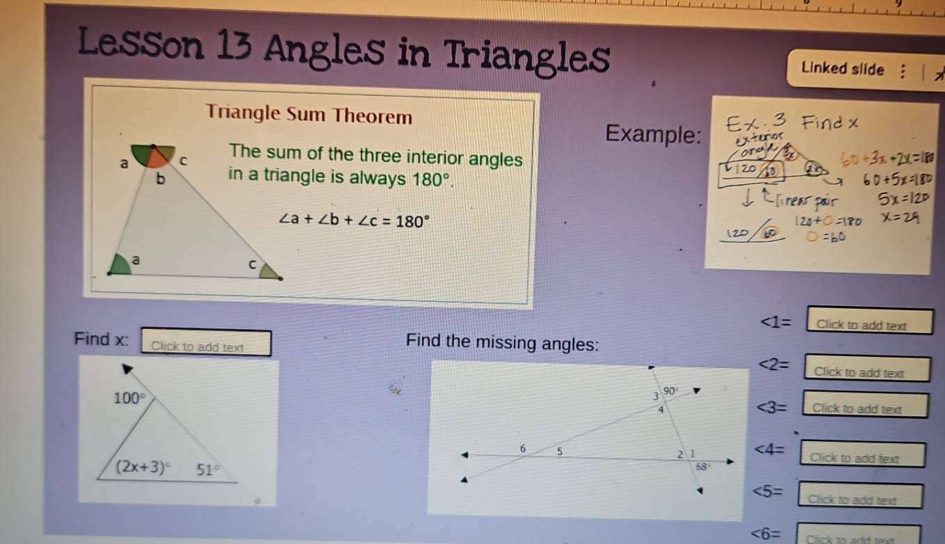 Lesson 13 Angles in Triangles Linked slide
Triangle Sum Theorem
Example:
The sum of the three interior angles
in a triangle is always 180°. | 20
∠ a+∠ b+∠ c=180°
∠ 1= Click to add text
Find x: Click to add text
Find the missing angles:
<2= Click to add text
∠ 3=
Click to add text
∠ 4=
Click to add text
∠ 5= Click to add text
∠ 6= Click to add text