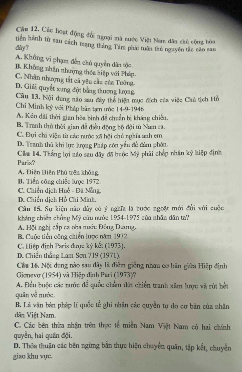 Các hoạt động đối ngoại mà nước Việt Nam dân chủ cộng hòa
tiến hành từ sau cách mạng tháng Tám phải tuân thủ nguyên tắc nào sau
đây?
A. Không vi phạm đến chủ quyền dân tộc.
B. Không nhân nhượng thỏa hiệp với Pháp.
C. Nhân nhượng tất cả yêu cầu của Tưởng.
D. Giải quyết xung đột bằng thương lượng.
Câu 13. Nội dung nào sau đây thể hiện mục đích của việc Chủ tịch Hồ
Chí Minh ký với Pháp bản tạm ước 14-9-1946
A. Kéo dài thời gian hòa bình để chuẩn bị kháng chiến.
B. Tranh thủ thời gian đề điều động bộ đội từ Nam ra.
C. Đợi chi viện từ các nước xã hội chủ nghĩa anh em.
D. Tranh thủ khi lực lượng Pháp còn yếu để đàm phán.
Câu 14. Thắng lợi nào sau đây đã buộc Mỹ phải chấp nhận ký hiệp định
Paris?
A. Điện Biên Phủ trên không.
B. Tiến công chiếc lược 1972.
C. Chiến dịch Huế - Đà Nẵng.
D. Chiến dịch Hồ Chí Minh.
Câu 15. Sự kiện nào đây có ý nghĩa là bước ngoặt mới đối với cuộc
kháng chiến chống Mỹ cứu nước 1954-1975 của nhân dân ta?
A. Hội nghị cấp ca oba nước Đông Dương.
B. Cuộc tiến công chiến lược năm 1972.
C. Hiệp định Paris được ký kết (1973).
D. Chiến thắng Lam Sơn 719 (1971).
Câu 16. Nội dung nào sau đây là điểm giống nhau cơ bản giữa Hiệp định
Gionevơ (1954) và Hiệp định Pari (1973)?
A. Đều buộc các nước đế quốc chấm dứt chiến tranh xâm lược và rút hết
quân về nước.
B. Là văn bản pháp lí quốc tế ghi nhận các quyền tự do cơ bản của nhân
dân Việt Nam.
C. Các bên thừa nhận trên thực tế miền Nam Việt Nam có hai chính
quyền, hai quân đội.
D. Thỏa thuận các bên ngừng bắn thực hiện chuyển quân, tập kết, chuyển
giao khu vực.